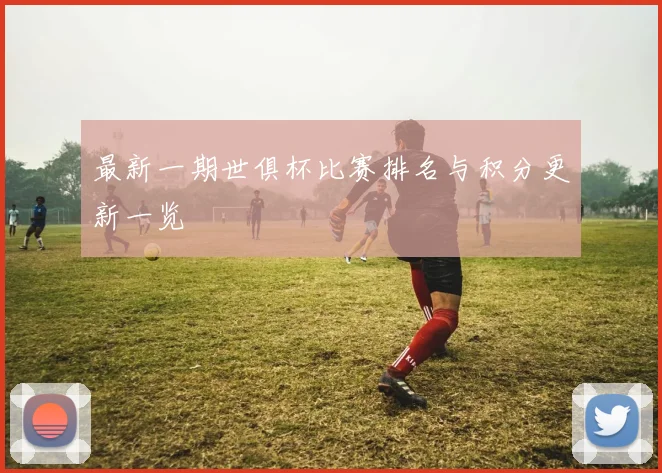 最新一期世俱杯比赛排名与积分更新一览