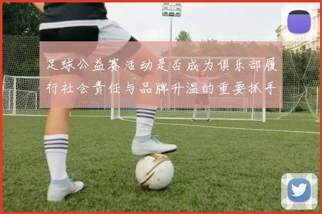 足球公益赛活动是否成为俱乐部履行社会责任与品牌升温的重要抓手