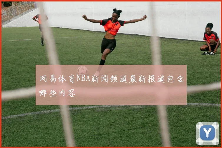 网易体育NBA新闻频道最新报道包含哪些内容