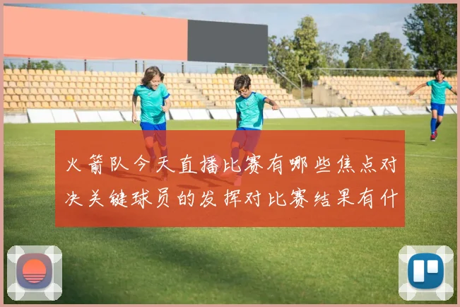 火箭队今天直播比赛有哪些焦点对决关键球员的发挥对比赛结果有什么决定性影响