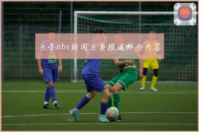 头条nba新闻主要报道哪些内容